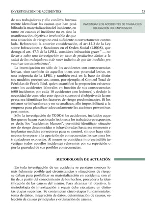 INVESTIGACIÓN DE ACCIDENTES 75
de sus trabajadores y ello conlleva forzosa-
mente identificar las causas que han posi-
bilitado la materialización del incidente, en
tanto en cuanto el incidente no es sino la
manifestación objetiva e irrefutable de que
una situación de riesgo no está suficiente o correctamente contro-
lada. Reforzando la anterior consideración, el art.12.3 de la Ley
sobre Infracciones y Sanciones en el Orden Social (LISOS), que
deroga el art. 47.3 de la LPRL, considera infracción grave “ … no
llevar a cabo una investigación en caso de producirse daños a la
salud de los trabajadores o de tener indicios de que las medidas pre-
ventivas son insuficientes”.
La investigación no sólo de los accidentes con consecuencias
lesivas, sino también de aquellos otros con potencial lesivo, es
una exigencia de la LPRL y también está en la base de distin-
tos modelos preventivos, como, por ejemplo, el Control Total de
Pérdidas de Frank Bird, quien cuantificó la proporción existente
entre los accidentes laborales en función de sus consecuencias
(600 incidentes por cada 10 accidentes con lesiones) y dedujo la
necesidad de controlar este tipo de sucesos si el objetivo de la em-
presa era identificar los factores de riesgo predominantes. Si los
mismos se infravaloran y no se analizan, ello imposibilitará a la
empresa para planificar adecuadamente las acciones preventivas
pertinentes.
Sólo la investigación de TODOS los accidentes, incluidos aque-
llos que no hayan ocasionado lesiones a los trabajadores expuestos,
es decir, los “accidentes blancos”, permitirá identificar situacio-
nes de riesgo desconocidas o infravaloradas hasta ese momento e
implantar medidas correctoras para su control, sin que haya sido
necesario esperar a la aparición de consecuencias lesivas para los
trabajadores expuestos. Al menos se considera imprescindible in-
vestigar todos aquellos incidentes relevantes por su repetición o
por la gravedad de sus posibles consecuencias.
METODOLOGÍA DE ACTUACIÓN
En toda investigación de un accidente se persigue conocer lo
más fielmente posible qué circunstancias y situaciones de riesgo
se daban para posibilitar su materialización en accidente; con el
fin de, a partir del conocimiento de los hechos, proceder a la iden-
tificación de las causas del mismo. Para alcanzar tal objetivo, la
metodología de investigación a seguir debe ejecutarse en distin-
tas etapas sucesivas. Se contemplan cinco etapas fundamentales:
toma de datos, integración de datos, determinación de causas, se-
lección de causas principales y ordenación de causas.
INVESTIGAR LOS ACCIDENTES DE TRABAJO ES
OBLIGACIÓN DEL EMPRESARIO
 