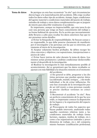 SEGURIDAD EN EL TRABAJO
76
Se persigue en esta fase reconstruir “in situ” qué circunstancias
dieron lugar a la materialización del accidente. Ello exige recabar
todos los datos sobre tipo de accidente, tiempo, lugar, condiciones
del agente material o condiciones materiales del puesto de trabajo,
métodos de trabajo y otros datos complementarios que se juzguen
de interés para describir totalmente el accidente.
Es importante, aunque no imprescindible, que esta tarea la eje-
cute una persona que tenga un buen conocimiento del trabajo y
su forma habitual de ejecución. En la acción que necesariamente
debe llevarse a cabo para recabar los datos anteriores hay que te-
ner presentes varios detalles:
a) Evitar la búsqueda de responsabilidades. Se buscan causas y
no responsable, lo que debe ponerse claramente de manifiesto
por el investigador a las personas con las que se entrevista, pre-
viamente al inicio de la investigación.
b) Aceptar solamente hechos probados. Se deben recoger he-
chos concretos y objetivos y no suposiciones, interpretaciones o
juicios de valor.
c) Evitar hacer juicios de valor durante la toma de datos. Los
mismos serían prematuros y podrían condicionar desfavorable-
mente el desarrollo de la investigación.
d) Realizar la investigación lo más inmediatamente posible al
acontecimiento. Así se garantizará que los datos recabados se
ajustan con más fidelidad a la situación existente en el momento
del accidente.
e) En general se debe, preguntar a las dis-
tintas personas que puedan aportar datos
(accidentado, mando, testigos, ...) de modo
individual, a fin de evitar influencias. En
una fase avanzada de la investigación pue-
de ser útil reunir a estas personas cuando
se precise clarificar versiones no coinci-
dentes.
f) Reconstruir el accidente “in situ”. Para
un perfecto conocimiento de lo que ha ocu-
rrido, es importante conocer la disposición
de los lugares y la organización del espacio
de trabajo.
g) Preocuparse de todos los aspectos que
hayan podido intervenir, analizando todas
aquellas cuestiones relativas tanto a las
condiciones materiales de trabajo (insta-
laciones, equipos, medios de trabajo, etc.),
como a las organizativas (métodos y proce-
dimientos de trabajo, etc.), del comporta-
miento humano (cualificación profesional,
Toma de datos
 