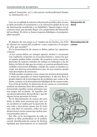 INVESTIGACIÓN DE ACCIDENTES 77
aptitud, formación, etc.) y del entorno medioambiental (limpie-
za, iluminación, etc.).
Una vez recopilada la máxima información posible sobre el caso,
se debe proceder al tratamiento y a la valoración global de la cita-
da información atendiendo a su fiabilidad y ligazón lógica con el
contexto total, que permite llegar a la comprensión del desarrollo
del accidente. Es decir, se busca respuesta fidedigna a la pregunta:
¿Qué sucedió?
El objetivo de esta etapa es el “análisis de los hechos con el fin
de obtener las causas del accidente, como respuesta a la pregun-
ta: ¿Por qué sucedió?”
En la determinación de causas se deben aplicar los siguientes
criterios:
a) Las causas deben ser siempre agentes, hechos o circunstan-
cias realmente existentes en el acontecimiento y nunca los que
se supone podían haber existido. De aceptarse como causas las
derivadas de mejores métodos de trabajo no utilizados o las de-
bidas a la falta de algo que no existía, se estarían prefijando unas
medidas correctoras definidas, cuando las causas se pueden co-
rregir con diversos procedimientos que, de esta manera, queda-
rían desechados de antemano.
b) Sólo pueden aceptarse como causas los motivos demostrados
y nunca los apoyados en meras suposiciones. A ello nos lleva el
propio objetivo de la investigación de accidentes que, como se ha
dicho, consiste en la determinación fidedigna de las causas reales.
Con el fin de facilitar la obtención de las causas es conveniente
analizar las distintas fases del accidente, di-
ferenciando aquellas causas primarias que
son origen del accidente, de aquellas cau-
sas desencadenantes del accidente y que de
alguna forma permiten la lesión.
En la determinación de causas del acci-
dente se debe tener presente que rara vez
un accidente se explica por la aparición de
una sola o unas pocas causas que lo moti-
ven; más bien al contrario, todos los acci-
dentes tienen varias causas que suelen estar
concatenadas entre sí.
Por ello, en la investigación de todo ac-
cidente se debe profundizar en el análisis
causal, identificando las causas de distinta
tipología que intervinieron en su materiali-
Integración de
datos
Determinación de
causas
 
