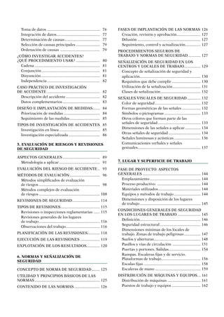 Toma de datos.................................................... 76
Integración de datos........................................... 77
Determinación de causas................................... 77
Selección de causas principales........................ 79
Ordenación de causas ....................................... 79
¿CÓMO INVESTIGAR ACCIDENTES?
¿QUÉ PROCEDIMIENTO USAR? ....................... 80
Cadena................................................................ 81
Conjunción......................................................... 81
Disyunción.......................................................... 81
Independencia.................................................... 82
CASO PRÁCTICO DE INVESTIGACIÓN
DE ACCIDENTE.................................................... 82
Descripción del accidente.................................. 82
Datos complementarios..................................... 83
DISEÑO E IMPLANTACIÓN DE MEDIDAS........ 84
Priorización de medidas.................................... 84
Seguimiento de las medidas.............................. 85
TIPOS DE INVESTIGACIÓN DE ACCIDENTES. 85
Investigación en línea........................................ 85
Investigación especializada............................... 86
5. Evaluación de riesgos y revisiones
DE seguridad	
ASPECTOS GENERALES..................................... 89
Metodología a aplicar........................................ 91
EVALUACIÓN DEL RIESGO DE ACCIDENTE... 93
Métodos de evaluación.............................. 96
Métodos simplificados de evaluación
de riesgos............................................................ 98
Métodos complejos de evaluación
de riesgos............................................................ 108
REVISIONES DE SEGURIDAD........................... 114
TIPOS DE REVISIONES....................................... 115
Revisiones o inspecciones reglamentarias ....... 115
Revisiones generales de los lugares
de trabajo............................................................ 116
Observaciones del trabajo.................................. 116
PLANIFICACIÓN DE LAS REVISIONES............ 118
EJECUCIÓN DE LAS REVISIONES.................... 119
EXPLOTACIÓN DE LOS RESULTADOS.............. 120
6. Normas y señalización de
seguridad	
CONCEPTO DE NORMA DE SEGURIDAD......... 125
UTILIDAD Y PRINCIPIOS BÁSICOS DE LAS
NORMAS................................................................ 125
CONTENIDO DE LAS NORMAS.......................... 126
FASES DE IMPLANTACIÓN DE LAS NORMAS.126
Creación, revisión y aprobación........................ 127
Difusión.............................................................. 127
Seguimiento, control y actualización............... 127
PROCEDIMIENTOS SEGUROS DE
TRABAJO Y NORMAS DE SEGURIDAD............. 127
SEÑALIZACIÓN DE SEGURIDAD EN LOS
CENTROS Y LOCALES DE TRABAJO................. 129
Concepto de señalización de seguridad y
aplicación........................................................... 130
Requisitos que debe cumplir............................. 130
Utilización de la señalización............................ 131
Clases de señalización........................................ 132
SEÑALES VISUALES DE SEGURIDAD.............. 132
Color de seguridad............................................. 132
Formas geométricas de las señales................... 132
Símbolos o pictogramas.................................... 133
Otros colores que forman parte de las
señales de seguridad.......................................... 133
Dimensiones de las señales a aplicar................ 134
Otras señales de seguridad................................ 134
Señales luminosas y acústicas........................... 136
Comunicaciones verbales y señales
gestuales............................................................. 137
7. Lugar y superficie de trabajo
FASE DE PROYECTO: ASPECTOS
GENERALES......................................................... 144
Emplazamiento.................................................. 144
Proceso productivo ........................................... 144
Materiales utilizados.......................................... 144
Equipos y métodos de trabajo........................... 144
Dimensiones y disposición de los lugares
de trabajo............................................................ 145
CONDICIONES GENERALES DE SEGURIDAD
EN LOS LUGARES DE TRABAJO ....................... 145
Definición........................................................... 146
Seguridad estructural........................................ 146
Dimensiones mínimas de los locales de
trabajo. Zonas de trabajo peligrosas................. 147
Suelos y aberturas.............................................. 148
Pasillos y vías de circulación ............................ 151
Puertas y portones. Salidas................................ 154
Rampas. Escaleras fijas y de servicio.
Plataformas de trabajo....................................... 156
Escalas fijas........................................................ 158
Escaleras de mano............................................. 159
DISTRIBUCIÓN DE MÁQUINAS Y EQUIPOS.... 161
Distribución de máquinas................................. 161
Puestos de trabajo y equipos............................. 162
 