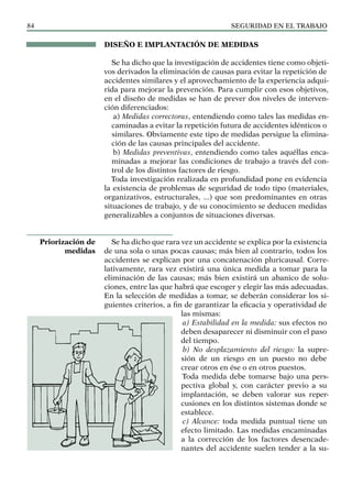 SEGURIDAD EN EL TRABAJO
84
DISEÑO E IMPLANTACIÓN DE MEDIDAS
Se ha dicho que la investigación de accidentes tiene como objeti-
vos derivados la eliminación de causas para evitar la repetición de
accidentes similares y el aprovechamiento de la experiencia adqui-
rida para mejorar la prevención. Para cumplir con esos objetivos,
en el diseño de medidas se han de prever dos niveles de interven-
ción diferenciados:
a) Medidas correctoras, entendiendo como tales las medidas en-
caminadas a evitar la repetición futura de accidentes idénticos o
similares. Obviamente este tipo de medidas persigue la elimina-
ción de las causas principales del accidente.
b) Medidas preventivas, entendiendo como tales aquéllas enca-
minadas a mejorar las condiciones de trabajo a través del con-
trol de los distintos factores de riesgo.
Toda investigación realizada en profundidad pone en evidencia
la existencia de problemas de seguridad de todo tipo (materiales,
organizativos, estructurales, ...) que son predominantes en otras
situaciones de trabajo, y de su conocimiento se deducen medidas
generalizables a conjuntos de situaciones diversas.
Se ha dicho que rara vez un accidente se explica por la existencia
de una sola o unas pocas causas; más bien al contrario, todos los
accidentes se explican por una concatenación pluricausal. Corre-
lativamente, rara vez existirá una única medida a tomar para la
eliminación de las causas; más bien existirá un abanico de solu-
ciones, entre las que habrá que escoger y elegir las más adecuadas.
En la selección de medidas a tomar, se deberán considerar los si-
guientes criterios, a fin de garantizar la eficacia y operatividad de
las mismas:
a) Estabilidad en la medida: sus efectos no
deben desaparecer ni disminuir con el paso
del tiempo.
b) No desplazamiento del riesgo: la supre-
sión de un riesgo en un puesto no debe
crear otros en ése o en otros puestos.
Toda medida debe tomarse bajo una pers-
pectiva global y, con carácter previo a su
implantación, se deben valorar sus reper-
cusiones en los distintos sistemas donde se
establece.
c) Alcance: toda medida puntual tiene un
efecto limitado. Las medidas encaminadas
a la corrección de los factores desencade-
nantes del accidente suelen tender a la su-
Priorización de
medidas
 