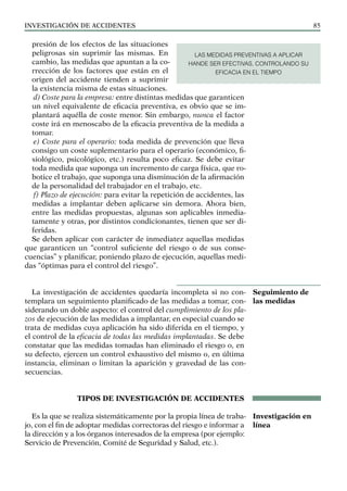 INVESTIGACIÓN DE ACCIDENTES 85
presión de los efectos de las situaciones
peligrosas sin suprimir las mismas. En
cambio, las medidas que apuntan a la co-
rrección de los factores que están en el
origen del accidente tienden a suprimir
la existencia misma de estas situaciones.
d) Coste para la empresa: entre distintas medidas que garanticen
un nivel equivalente de eficacia preventiva, es obvio que se im-
plantará aquélla de coste menor. Sin embargo, nunca el factor
coste irá en menoscabo de la eficacia preventiva de la medida a
tomar.
e) Coste para el operario: toda medida de prevención que lleva
consigo un coste suplementario para el operario (económico, fi-
siológico, psicológico, etc.) resulta poco eficaz. Se debe evitar
toda medida que suponga un incremento de carga física, que ro-
botice el trabajo, que suponga una disminución de la afirmación
de la personalidad del trabajador en el trabajo, etc.
f) Plazo de ejecución: para evitar la repetición de accidentes, las
medidas a implantar deben aplicarse sin demora. Ahora bien,
entre las medidas propuestas, algunas son aplicables inmedia-
tamente y otras, por distintos condicionantes, tienen que ser di-
feridas.
Se deben aplicar con carácter de inmediatez aquellas medidas
que garanticen un “control suficiente del riesgo o de sus conse-
cuencias” y planificar, poniendo plazo de ejecución, aquellas medi-
das “óptimas para el control del riesgo”.
La investigación de accidentes quedaría incompleta si no con-
templara un seguimiento planificado de las medidas a tomar, con-
siderando un doble aspecto: el control del cumplimiento de los pla-
zos de ejecución de las medidas a implantar, en especial cuando se
trata de medidas cuya aplicación ha sido diferida en el tiempo, y
el control de la eficacia de todas las medidas implantadas. Se debe
constatar que las medidas tomadas han eliminado el riesgo o, en
su defecto, ejercen un control exhaustivo del mismo o, en última
instancia, eliminan o limitan la aparición y gravedad de las con-
secuencias.
TIPOS DE INVESTIGACIÓN DE ACCIDENTES
Es la que se realiza sistemáticamente por la propia línea de traba-
jo, con el fin de adoptar medidas correctoras del riesgo e informar a
la dirección y a los órganos interesados de la empresa (por ejemplo:
Servicio de Prevención, Comité de Seguridad y Salud, etc.).
Seguimiento de
las medidas
Investigación en
línea
LAS MEDIDAS PREVENTIVAS A APLICAR
HANDE SER EFECTIVAS, CONTROLANDO SU
EFICACIA EN EL TIEMPO
 