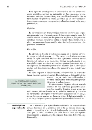 SEGURIDAD EN EL TRABAJO
86
Este tipo de investigación es conveniente que se establezca
como metódica normal de actuación en las empresas, involu-
crando a mandos intermedios y responsables de sección. Su in-
terés radica en que suele aportar, además de un valor didáctico
importante, un mayor compromiso en la adopción de soluciones
preventivas.
Objetivos
La investigación en línea persigue distintos objetivos que se pue-
den concretar en: el conocimiento de las causas productoras del
accidente directamente por las personas implicadas, la aplicación
rápida de medidas preventivas sobre el riesgo y la notificación a la
dirección y órganos de prevención sobre los hechos acaecidos y las
gestiones realizadas.
Ejecución
La ejecución de esta investigación recae en el mando directo
(encargado, jefe de grupo, ...). Ello es así por distintos motivos,
entre los que conviene destacar los siguientes: conoce perfec-
tamente el trabajo y su ejecución; conoce estrechamente a los
trabajadores por su contacto continuo; presumiblemente será el
que aplicará las medidas preventivas; además, por el valor peda-
gógico y de implicación en la acción preventiva que la actividad
genera.
Se debe requerir el asesoramiento y cooperación de especialis-
tas en casos en que se presenten dificultades en la deducción de las
causas o surjan dudas razonables sobre la
bondad e idoneidad de las medidas preven-
tivas que se deben tomar.
Es conveniente disponer de un procedi-
miento de esta actividad preventiva para
que los mandos directos sepan actuar co-
rrectamente, desarrollando las actividades formativa y correcto-
ra pertinentes. El empleo de formularios específicos en los que, a
modo de guía, se recojan los datos extraídos de la investigación va
a ser de gran ayuda para el seguimiento y control de la actividad.
Es la realizada por especialistas en materia de prevención de
riesgos laborales en la empresa, con el fin de aclarar casos espe-
ciales o complejos o no bien definidos en la investigación reali-
zada por “la línea”. Es obvio que para llevar a cabo este tipo de
investigación se precisa que la empresa disponga de Servicio de
Prevención.
Investigación
especializada
LA INVESTIGACIÓN EN LÍNEA
ES ALECCIONADORA PARA EL PERSONAL
CON MANDO
 