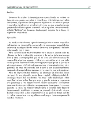 INVESTIGACIÓN DE ACCIDENTES 87
Ámbito
Como se ha dicho, la investigación especializada se realiza so-
lamente en casos especiales o complejos, entendiendo por tales,
entre otros, algunos de los supuestos siguientes: accidentes graves
o mortales; incidentes o accidentes leves de los que se deduzca una
potencialidad lesiva grave o mortal; todos aquellos casos en que lo
solicite “la línea”; en los casos dudosos del informe de la línea; en
supuestos repetitivos.
Ejecución
La realización de este tipo de investigación es tarea específica
del técnico de prevención, asesorado en su caso por especialistas
técnicos y acompañado del mando directo y otro personal de línea
relacionado con el caso.
Ante la necesidad de profundizar en el análisis causal a fin de
obtener de la investigación la mayor y la mejor información po-
sible y ante la complejidad que se ha visto que ello entraña y la
mayor dificultad que supone, el ideal recomendable sería que toda
investigación fuera realizada por un grupo o equipo en el que estu-
vieran presentes el técnico de prevención, el mando directo y otro
personal de línea relacionado con el caso y con el asesoramiento
necesario de especialistas técnicos en la materia que se investigue.
Ante la imposibilidad material de alcanzar en muchos casos
ese ideal de investigación y ante la necesidad y obligatoriedad de
investigar todos los accidentes, “la línea” debe identificar todas
aquellas causas sobre las que sepa y pueda actuar y cuyo con-
trol garantice la “no repetición del mismo accidente” y reclamar
asesoramiento especializado, sea propio de la empresa o externo,
cuando “la línea” se muestre insuficiente o incapaz para deducir
las causas del accidente o ejercer un control eficiente del riesgo.
En tal sentido los fallos organizativos y de gestión deben ser de-
tectados y resueltos por aquellos mandos que tienen responsabi-
lidad al respecto.
 