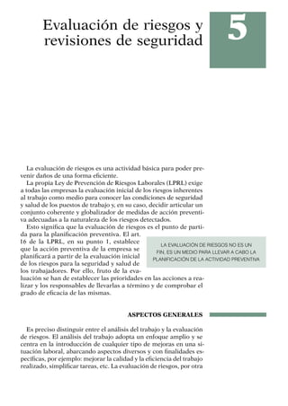 5
Evaluación de riesgos y
revisiones de seguridad
La evaluación de riesgos es una actividad básica para poder pre-
venir daños de una forma eficiente.
La propia Ley de Prevención de Riesgos Laborales (LPRL) exige
a todas las empresas la evaluación inicial de los riesgos inherentes
al trabajo como medio para conocer las condiciones de seguridad
y salud de los puestos de trabajo y, en su caso, decidir articular un
conjunto coherente y globalizador de medidas de acción preventi-
va adecuadas a la naturaleza de los riesgos detectados.
Esto significa que la evaluación de riesgos es el punto de parti-
da para la planificación preventiva. El art.
16 de la LPRL, en su punto 1, establece
que la acción preventiva de la empresa se
planificará a partir de la evaluación inicial
de los riesgos para la seguridad y salud de
los trabajadores. Por ello, fruto de la eva-
luación se han de establecer las prioridades en las acciones a rea-
lizar y los responsables de llevarlas a término y de comprobar el
grado de eficacia de las mismas.
ASPECTOS GENERALES
Es preciso distinguir entre el análisis del trabajo y la evaluación
de riesgos. El análisis del trabajo adopta un enfoque amplio y se
centra en la introducción de cualquier tipo de mejoras en una si-
tuación laboral, abarcando aspectos diversos y con finalidades es-
pecíficas, por ejemplo: mejorar la calidad y la eficiencia del trabajo
realizado, simplificar tareas, etc. La evaluación de riesgos, por otra
LA EVALUACIÓN DE RIESGOS NO ES UN
FIN, ES UN MEDIO PARA LLEVAR A CABO LA
PLANIFICACIÓN DE LA ACTIVIDAD PREVENTIVA
 