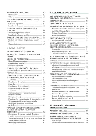 ILUMINACIÓN Y COLORES................................ 162
Iluminación........................................................ 162
Colores .............................................................. 163
SERVICIOS HIGIÉNICOS Y LOCALES DE
DESCANSO............................................................ 164
Servicios higiénicos............................................ 164
Locales de descanso........................................... 165
MATERIAL Y LOCALES DE PRIMEROS
AUXILIOS.............................................................. 166
Material de primeros auxilios............................ 166
Locales de primeros auxilios............................. 166
ORDEN Y LIMPIEZA. MANTENIMIENTO......... 166
Gestión correcta del programa de orden y
limpieza.............................................................. 169
Mantenimiento................................................... 169
8. Caídas de altura
MEDIDAS PREVENTIVAS BÁSICAS................... 172
MÉTODO DE TRABAJO Y PLANIFICACIÓN
PREVIA................................................................... 173
MEDIOS DE PROTECCIÓN................................. 173
Barandillas de protección.................................. 174
Cobertura de huecos.......................................... 178
Redes de seguridad............................................ 179
EQUIPOS DE PROTECCIÓN INDIVIDUAL
CONTRA CAÍDAS DE ALTURA ........................... 185
FORMACIÓN......................................................... 187
AGENTES MATERIALES QUE GENERAN
EL RIESGO DE CAÍDA DE ALTURA................... 187
Aberturas............................................................ 187
Plataformas de trabajo....................................... 188
Pasarelas............................................................. 188
Plataformas de hormigonado............................ 188
Escaleras fijas y de servicio............................... 188
Andamios............................................................ 189
Técnicas de acceso y posicionamiento
mediante cuerda................................................. 199
Equipo de trabajo............................................... 200
Planificación y organización de los trabajos.... 201
Técnicas específicas necesarias para la
realización segura de los trabajos
verticales............................................................. 201
TRABAJOS ESPECÍFICOS QUE GENERAN
EL RIESGO DE CAÍDA DE ALTURA Y
DERRUMBES........................................................ 202
Movimiento de tierras: vaciado de solares
y zanjas............................................................... 202
Trabajos de montaje de estructuras metálicas. 204
Trabajos sobre cubiertas.................................... 205
Derribos y demoliciones.................................... 207
9. Máquinas y herramientas
NORMATIVA DE SEGURIDAD Y SALUD
RELATIVA A LAS MÁQUINAS.............................. 209
DEFINICIONES..................................................... 210
DESCRIPCIÓN DE PELIGROS............................ 212
SELECCIÓN DE MEDIDAS DE SEGURIDAD.... 214
Determinación de los límites de la máquina.... 214
Identificación de peligros .................................. 214
Evaluación del riesgo......................................... 214
Balance económico............................................ 216
PREVENCIÓN INTRÍNSECA............................... 216
Modos de mando especiales ............................. 218
MEDIDAS DE PROTECCIÓN QUE
SE DEBEN TOMAR POR PARTE DEL
DISEÑADOR/FABRICANTE................................. 219
Resguardos......................................................... 219
Dispositivos de protección................................. 223
Selección de técnicas de protección.................. 225
MEDIDAS DE PROTECCIÓN QUE SE DEBEN
TOMAR POR PARTE DE LA EMPRESA
USUARIA................................................................ 227
INFORMACIÓN PARA LA UTILIZACIÓN........... 228
Información que debe suministrar el
fabricante............................................................ 228
Información y formación a suministrar por
la empresa usuaria............................................. 229
PRECAUCIONES SUPLEMENTARIAS................ 229
Medidas que debe tomar el
diseñador/fabricante.......................................... 229
Medidas que debe tomar la empresa
usuaria................................................................ 232
HERRAMIENTAS MANUALES............................ 232
Causas frecuentes de accidentes y su
prevención.......................................................... 233
Diseño ergonómico de la herramienta.............. 234
Prácticas de seguridad....................................... 234
Gestión de las herramientas.............................. 235
Buenas prácticas en el uso de
herramientas...................................................... 237
10. Elevación, transporte y
almacenamiento
ASPECTOS LEGALES........................................... 240
RECOMENDACIONES GENERALES................. 240
MONTACARGAS. PLATAFORMAS
ELEVADORAS MÓVILES DE PERSONAL.......... 241
Montacargas....................................................... 241
Plataformas elevadoras móviles de personal.... 243
 