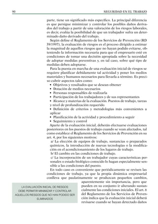 SEGURIDAD EN EL TRABAJO
90
parte, tiene un significado más específico. La principal diferencia
es que persigue minimizar y controlar los posibles daños deriva-
dos del trabajo a partir de una valoración de los riesgos laborales,
es decir, evalúa la posibilidad de que un trabajador sufra un deter-
minado daño derivado del trabajo.
Según define el Reglamento de los Servicios de Prevención (RD
39/1997), la evaluación de riesgos es el proceso dirigido a estimar
la magnitud de aquellos riesgos que no hayan podido evitarse, ob-
teniendo la información necesaria para que el empresario esté en
condiciones de tomar una decisión apropiada sobre la necesidad
de adoptar medidas preventivas y, en tal caso, sobre qué tipo de
medidas deben adoptarse.
Para la puesta en marcha de una evaluación inicial de riesgos se
requiere planificar debidamente tal actividad y poner los medios
materiales y humanos necesarios para llevarla a término. Es preci-
so cubrir aspectos tales como:
• Objetivos y resultados que se desean obtener
• Dotación de medios necesarios
• Personas responsables de realizarla
• Participación de los trabajadores y de sus representantes
• Alcance y materias de la evaluación. Puestos de trabajo, tareas
y nivel de profundización requerido
• Definición de criterios y metodologías más convenientes a
aplicar
• Planificación de la actividad y procedimiento a seguir
• Seguimiento y control
Aparte de la evaluación inicial, deberán efectuarse evaluaciones
posteriores en los puestos de trabajo cuando se vean afectados, tal
como establece el Reglamento de los Servicios de Prevención en su
art. 4, por los siguientes motivos:
a/ La elección de equipos de trabajo, sustancias o preparados
químicos, la introducción de nuevas tecnologías o la modifica-
ción en el acondicionamiento de los lugares de trabajo.
b/ El cambio en las condiciones de trabajo.
c/ La incorporación de un trabajador cuyas características per-
sonales o estado biológico conocido lo hagan especialmente sen-
sible a las condiciones del puesto.
En todo caso es conveniente que periódicamente se revisen las
condiciones de trabajo, ya que la propia dinámica empresarial
conlleva que paulatinamente se produzcan pequeños cambios,
aparentemente sin importancia, pero que
pueden en su conjunto ir alterando sustan-
cialmente las condiciones iniciales. El art. 6
del Reglamento de los Servicios de Preven-
ción indica que la evaluación inicial deberá
revisarse cuando se hayan detectado daños
LA EVALUACIÓN INICIAL DE RIESGOS
DEBE PERMITIR MINIMIZAR Y CONTROLAR
AQUELLOS RIESGOS QUE NO HAN PODIDO SER
ELIMINADOS
 