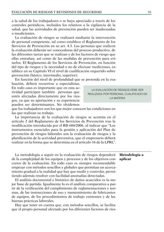 EVALUACIÓN DE RIESGOS Y REVISIONES DE SEGURIDAD 91
a la salud de los trabajadores o se haya apreciado a través de los
controles periódicos, incluidos los relativos a la vigilancia de la
salud, que las actividades de prevención pueden ser inadecuadas
o insuficientes.
La evaluación de riesgos se realizará mediante la intervención
de personal competente, tal como establece el Reglamento de los
Servicios de Prevención en su art. 4.3. Las personas que realicen
la evaluación deberán ser conocedoras del proceso productivo, de
las diferentes tareas que se realizan y de los factores de riesgo que
ellas entrañan, así como de las medidas de prevención para evi-
tarlos. El Reglamento de los Servicios de Prevención, en función
del tipo de riesgos y la necesidad o no de efectuar mediciones, es-
tablece en su Capítulo VI el nivel de cualificación requerido sobre
prevención (básico, intermedio, superior).
En función del nivel de profundidad que se pretenda en la eva-
luación, deberá recurrirse a especialistas.
En todo caso es importante que en esta ac-
tividad participen también personas que
estén afectadas directamente por los ries-
gos, ya que su aportación y su experiencia
pueden ser determinantes. No olvidemos
que los trabajadores son los que mejor conocen las condiciones en
las que realizan su trabajo.
La importancia de la evaluación de riesgos se acentúa en el
artículo 2 del Reglamento de los Servicios de Prevención tras la
modificación introducida por el RD 604/2006, al indicar que “Los
instrumentos esenciales para la gestión y aplicación del Plan de
prevención de riesgos laborales son la evaluación de riesgos y la
planificación de la actividad preventiva, que el empresario deberá
realizar en la forma que se determina en el artículo 16 de la LPRL”.
La metodología a seguir en la evaluación de riesgos dependerá
de la complejidad de los equipos y procesos y de los objetivos con-
cretos de la evaluación. En todo caso es siempre recomendable
empezar con métodos sencillos y globales que permitan un acerca-
miento gradual a la realidad que hay que medir y controlar, permi-
tiendo además resolver con facilidad anomalías detectadas.
El análisis documental e histórico de daños acaecidos es la me-
jor base de partida. Igualmente lo es el análisis comparativo a par-
tir de la verificación del cumplimiento de reglamentaciones y nor-
mas, de las instrucciones de uso y mantenimiento de fabricantes
de equipos, de los procedimientos de trabajo existentes y de las
buenas prácticas laborales.
Hay que tener en cuenta que, con métodos sencillos, se facilita
que el propio personal afectado por los diferentes factores de ries-
Metodología a
aplicar
LA EVALUACIÓN DE RIESGOS DEBE SER
REALIZADA POR PERSONAL CUALIFICADO EN
LA MATERIA
 