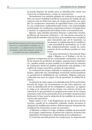 SEGURIDAD EN EL TRABAJO
92
go pueda disponer de medios para su identificación, tomar con-
ciencia de su importancia y actuar en consecuencia.
Normalmente con métodos globales de evaluación se puede de-
finir con mayor facilidad el perfil de los puestos de trabajo de una
empresa ante los diferentes tipos de riesgos previsibles, por ejem-
plo: las condiciones materiales de seguridad frente a los acciden-
tes, las condiciones medioambientales frente a las enfermedades
profesionales, las condiciones ergonómicas frente a la fatiga física
y mental y la organización del trabajo frente a la insatisfacción.
Además, tales métodos permiten detectar y solucionar muchos
problemas de frecuente existencia, y de esta forma encauzan la
aplicación de métodos más precisos, pero también más complejos,
para situaciones que así lo requieran, ya
sea porque la reglamentación lo establezca
o por necesidad de profundizar en el aná-
lisis, fundamentalmente cuando las conse-
cuencias de los accidentes pueden ser muy
graves.
Las guías del Instituto Nacional de Segu-
ridad e Higiene en el Trabajo y de los or-
ganismos competentes de las comunidades autónomas, así como
de las mutuas de accidentes de trabajo, organizaciones sindicales,
etc., pueden ayudar en gran medida en la aplicación de sistemas
de evaluación, desde los análisis preliminares más globales a los
análisis de riesgos específicos, propios de especialistas.
La evaluación de riesgos realizada en equipo por personas cuali-
ficadas, aplicando una metodología reconocida institucionalmen-
te, garantizará la fiabilidad de sus resultados. Debería realizarse
cubriendo una serie de etapas a fin de garantizar la calidad de la
misma.
La primera de estas etapas es la identificación de los potenciales
factores de riesgo, las circunstancias en que éstos aparecen, así
como la identificación de los trabajadores expuestos. La siguien-
te etapa es la valoración de los riesgos con criterios técnicos de
referencia, lo que permitirá la categorización tanto de los riesgos
existentes como de los potenciales de la actividad y proporcionará
finalmente la base para la adopción de las medidas de acción pre-
ventiva más oportunas.
Según indica el art. 3 del Reglamento de los Servicios de Pre-
vención, cuando de la evaluación realizada resulte necesaria la
adopción de medidas preventivas, deberán ponerse claramente de
manifiesto las situaciones en que sea necesario:
a/ Eliminar o reducir el riesgo, mediante medidas de prevención
en el origen, organizativas, de protección colectiva, de protección
individual o de formación e información de los trabajadores.
b/ Controlar periódicamente las condiciones, la organización
CON MÉTODOS SENCILLOS DE EVALUACIÓN SE
FACILITA EL CONOCIMIENTO GENERAL DE LA
SITUACIÓN Y LA ELIMINACIÓN DE FACTORES
DE RIESGO, PARA PROFUNDIZAR LUEGO EN
LOS ASPECTOS QUE LO REQUIERAN
 