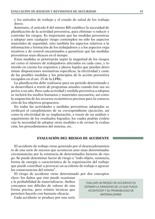 EVALUACIÓN DE RIESGOS Y REVISIONES DE SEGURIDAD 93
y los métodos de trabajo y el estado de salud de los trabaja-
dores.
Asimismo, el artículo 8 del mismo RD establece la necesidad de
planificación de la actividad preventiva, para eliminar o reducir y
controlar los riesgos. Es importante que las medidas preventivas
a adoptar ante cualquier riesgo contemplen no sólo los aspectos
materiales de seguridad, sino también los aspectos relativos a la
información y formación de los trabajadores y a los aspectos orga-
nizativos y de control encaminados a garantizar que las medidas
preventivas sean eficaces en el tiempo.
Estas medidas se priorizarán según la magnitud de los riesgos
así como el número de trabajadores afectados en cada caso, y te-
niendo en cuenta los requisitos y plazos legales que puedan deter-
minar disposiciones normativas específicas, la efectividad y coste
de las posibles medidas y los principios de la acción preventiva
recogidos en el art. 15 de la LPRL.
La planificación debe realizarse para un periodo determinado y
se desarrollará a través de programas anuales cuando éste sea su-
perior a un año. Para cada actividad y medida preventiva a adoptar,
se incluirá los medios humanos y materiales necesarios, así como
la asignación de los recursos económicos precisos para la consecu-
ción de los objetivos propuestos.
En todas las actividades y medidas preventivas adoptadas se
verificará el cumplimiento de su correspondiente ejecución, así
como la efectividad de su implantación, a través de un análisis y
seguimiento de los resultados logrados, los cuales podrán eviden-
ciar la necesidad de adoptar otras medidas o de revisar la evalua-
ción, los procedimientos del sistema, etc.
EVALUACIÓN DEL RIESGO DE ACCIDENTE
El accidente de trabajo viene generado por el desencadenamien-
to de una serie de sucesos que acontecen ante unas determinadas
circunstancias por la existencia de determinados factores de ries-
go. Se puede denominar factor de riesgo a “todo objeto, sustancia,
forma de energía o característica de la organización del trabajo
que puede contribuir a provocar un accidente de trabajo o agravar
las consecuencias del mismo”.
El riesgo de accidente viene determinado por dos conceptos
clave: los daños que éste puede ocasionar
y la probabilidad de materializarse. Ambos
conceptos son difíciles de valorar de una
forma precisa, pero existen técnicas que
permiten hacerlo con bastante eficacia.
Cada accidente se produce por una serie
EVALUAR UN RIESGO DE ACCIDENTE ES
ESTIMAR LA GRAVEDAD DE LO QUE PUEDA
ACONTECER Y SU PROBABILIDAD DE
MATERIALIZARSE
 