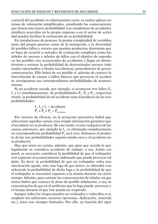 EVALUACIÓN DE RIESGOS Y REVISIONES DE SEGURIDAD 95
cuencial del accidente es relativamente corto, se suelen aplicar sis-
temas de valoración simplificados, estudiando las consecuencias
que tienen una mayor probabilidad. Las estadísticas de accidentes
similares acaecidos en la propia empresa o en el sector de activi-
dad pueden facilitar la estimación de su probabilidad.
En instalaciones de proceso, la propia complejidad de variables,
tanto del propio proceso como de la instalación, y la diversidad
de posibles fallos y errores que pueden producirse determina que
se haya de recurrir a métodos de evaluación complejos como los
árboles de sucesos y árboles de fallos con el objetivo de reprodu-
cir las posibles vías secuenciales de accidentes y llegar en último
término a estimar la probabilidad de determinados sucesos inde-
seados intermedios o finales (accidentes), generalmente de graves
consecuencias. Ello habrá de ser posible si, además de conocer la
interrelación de causas o fallos básicos que provocan el acciden-
te, averiguamos sus correspondientes probabilidades de aconteci-
miento.
Si un accidente sucede, por ejemplo, si acontecen tres fallos (f1
,
f2
y f3
) simultáneamente, de probabilidades P1
, P2
y P3
, respectiva-
mente, la probabilidad de tal accidente será el producto de las tres
probabilidades.
		
f1
, f2
y f3
= Accidente
		 P1
x P2
x P3
= PAccidente
Por razones de eficacia, en la actuación preventiva habrá que
seleccionar aquellas causas cuya simple eliminación garantice que
el accidente no se produzca. De este modo, si una cualquiera de las
causas anteriores, por ejemplo la f2
, es eliminada completamente,
su correspondiente probabilidad P2
será cero. Entonces el produc-
to de las tres probabilidades seguirá siendo cero y el accidente no
se producirá.
Hay que tener en cuenta, además, que para que suceda lo que
legalmente se considera accidente de trabajo, o sea, lesión cor-
poral, es necesario considerar la posibilidad de que el trabajador
esté expuesto al acontecimiento indeseado que puede provocar tal
daño. Es decir, la probabilidad de que un trabajador sufra una
intoxicación aguda, ante una fuga de gas tóxico, se obtendrá con-
siderando la probabilidad de dicha fuga y la probabilidad de que
el trabajador se encuentre expuesto a la misma durante un cierto
tiempo. Además, para estimar las consecuencias de inhalar un gas
tóxico habrá que conocer la dosis de posible inhalación, o sea, la
concentración de gas en el ambiente que la fuga pueda provocar y
el tiempo durante el que éste pueda ser respirado.
Aunque todos los riesgos pueden ser evaluados y reducidos si se
emplean los suficientes recursos (personas, dedicación, material,
etc.), éstos son siempre limitados. Por ello, en función del rigor
 