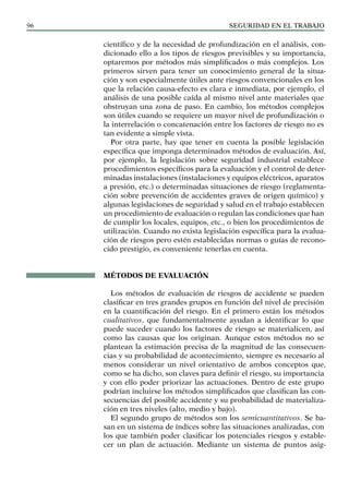 SEGURIDAD EN EL TRABAJO
96
científico y de la necesidad de profundización en el análisis, con-
dicionado ello a los tipos de riesgos previsibles y su importancia,
optaremos por métodos más simplificados o más complejos. Los
primeros sirven para tener un conocimiento general de la situa-
ción y son especialmente útiles ante riesgos convencionales en los
que la relación causa-efecto es clara e inmediata, por ejemplo, el
análisis de una posible caída al mismo nivel ante materiales que
obstruyan una zona de paso. En cambio, los métodos complejos
son útiles cuando se requiere un mayor nivel de profundización o
la interrelación o concatenación entre los factores de riesgo no es
tan evidente a simple vista.
Por otra parte, hay que tener en cuenta la posible legislación
específica que imponga determinados métodos de evaluación. Así,
por ejemplo, la legislación sobre seguridad industrial establece
procedimientos específicos para la evaluación y el control de deter-
minadas instalaciones (instalaciones y equipos eléctricos, aparatos
a presión, etc.) o determinadas situaciones de riesgo (reglamenta-
ción sobre prevención de accidentes graves de origen químico) y
algunas legislaciones de seguridad y salud en el trabajo establecen
un procedimiento de evaluación o regulan las condiciones que han
de cumplir los locales, equipos, etc., o bien los procedimientos de
utilización. Cuando no exista legislación específica para la evalua-
ción de riesgos pero estén establecidas normas o guías de recono-
cido prestigio, es conveniente tenerlas en cuenta.
Métodos de evaluación
Los métodos de evaluación de riesgos de accidente se pueden
clasificar en tres grandes grupos en función del nivel de precisión
en la cuantificación del riesgo. En el primero están los métodos
cualitativos, que fundamentalmente ayudan a identificar lo que
puede suceder cuando los factores de riesgo se materialicen, así
como las causas que los originan. Aunque estos métodos no se
plantean la estimación precisa de la magnitud de las consecuen-
cias y su probabilidad de acontecimiento, siempre es necesario al
menos considerar un nivel orientativo de ambos conceptos que,
como se ha dicho, son claves para definir el riesgo, su importancia
y con ello poder priorizar las actuaciones. Dentro de este grupo
podrían incluirse los métodos simplificados que clasifican las con-
secuencias del posible accidente y su probabilidad de materializa-
ción en tres niveles (alto, medio y bajo).
El segundo grupo de métodos son los semicuantitativos. Se ba-
san en un sistema de índices sobre las situaciones analizadas, con
los que también poder clasificar los potenciales riesgos y estable-
cer un plan de actuación. Mediante un sistema de puntos asig-
 