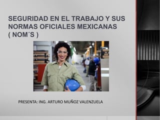SEGURIDAD EN EL TRABAJO Y SUS 
NORMAS OFICIALES MEXICANAS 
( NOM´S ) 
PRESENTA: ING. ARTURO MUÑOZ VALENZUELA 
 