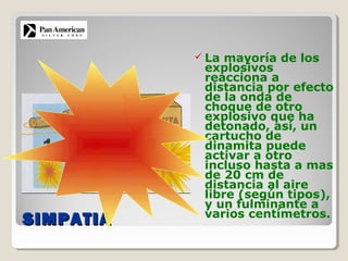SIMPATIASIMPATIA
 La mayoría de los
explosivos
reacciona a
distancia por efecto
de la onda de
choque de otro
explosivo que ha
detonado, así, un
cartucho de
dinamita puede
activar a otro
incluso hasta a mas
de 20 cm de
distancia al aire
libre (según tipos),
y un fulminante a
varios centímetros.
 
