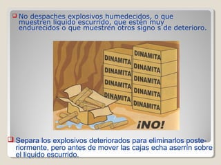  No despaches explosivos humedecidos, o que
muestren liquido escurrido, que estén muy
endurecidos o que muestren otros signo s de deterioro.
 Separa los explosivos deteriorados para eliminarlos poste-
riormente, pero antes de mover las cajas echa aserrín sobre
el liquido escurrido.
 