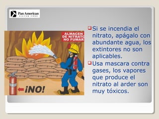 Si se incendia el
nitrato, apágalo con
abundante agua, los
extintores no son
aplicables.
Usa mascara contra
gases, los vapores
que produce el
nitrato al arder son
muy tóxicos.
 