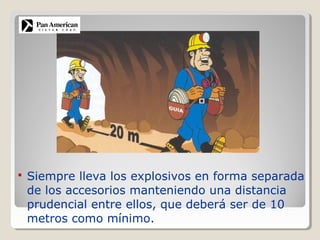  Siempre lleva los explosivos en forma separada
de los accesorios manteniendo una distancia
prudencial entre ellos, que deberá ser de 10
metros como mínimo.
 