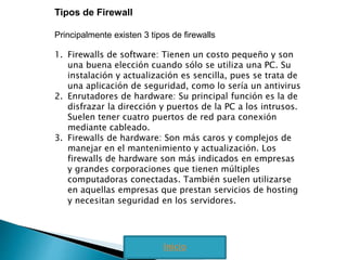 Tipos de Firewall 
Principalmente existen 3 tipos de firewalls 
1. Firewalls de software: Tienen un costo pequeño y son 
una buena elección cuando sólo se utiliza una PC. Su 
instalación y actualización es sencilla, pues se trata de 
una aplicación de seguridad, como lo sería un antivirus 
2. Enrutadores de hardware: Su principal función es la de 
disfrazar la dirección y puertos de la PC a los intrusos. 
Suelen tener cuatro puertos de red para conexión 
mediante cableado. 
3. Firewalls de hardware: Son más caros y complejos de 
manejar en el mantenimiento y actualización. Los 
firewalls de hardware son más indicados en empresas 
y grandes corporaciones que tienen múltiples 
computadoras conectadas. También suelen utilizarse 
en aquellas empresas que prestan servicios de hosting 
y necesitan seguridad en los servidores. 
Inicio 
 