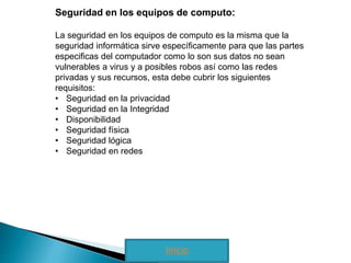 Seguridad en los equipos de computo: 
La seguridad en los equipos de computo es la misma que la 
seguridad informática sirve específicamente para que las partes 
especificas del computador como lo son sus datos no sean 
vulnerables a virus y a posibles robos así como las redes 
privadas y sus recursos, esta debe cubrir los siguientes 
requisitos: 
• Seguridad en la privacidad 
• Seguridad en la Integridad 
• Disponibilidad 
• Seguridad física 
• Seguridad lógica 
• Seguridad en redes 
Inicio 
 