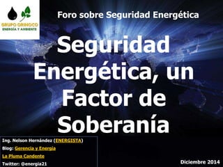 Seguridad
Energética, un
Factor de
Soberanía
Diciembre 2014
Ing. Nelson Hernández (ENERGISTA)
Blog: Gerencia y Energía
La Pluma Candente
Twitter: @energia21
Foro sobre Seguridad Energética
 
