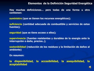 Hay muchas definiciones… pero todas de una forma u otra
contienen:
suministro (que se tienen los recursos energéticos);
suficiencia (cantidad adecuada de combustible y servicios de estas
fuentes);
seguridad (que se tiene acceso a ellos);
supervivencia (fuentes resistentes y durables de la energía ante la
interrupción o daño, precios..);
sostenibilidad (reducción de los residuos y la limitación de daños al
ambiente)
En resumen:
la disponibilidad, la accesibilidad, la asequibilidad, la
aceptabilidad
Elementos de la Definición Seguridad Energética
 