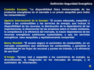 Comisión Europea: “La disponibilidad física ininterrumpida de los
productos energéticos en el mercado a un precio asequible para todos
los consumidores.“
Agencia Internacional de la Energía: "El acceso adecuado, asequible y
fiable a los combustibles y los servicios de energía, que incluye la
disponibilidad de los recursos, la disminución de la dependencia de las
importaciones, la disminución de las presiones sobre el medio ambiente,
la competencia y la eficiencia del mercado, la mayor dependencia de los
recursos energéticos autóctonos sustentables, y que los servicios
energéticos sean asequibles y equitativamente compartido
Banco Mundial: "El acceso seguro al suministro de combustible, en un
mercado competitivo que distribuye los combustibles, y garantiza la
estabilidad de los flujos de recursos y puntos de tránsito, y la eficiencia
de uso final”
D.Yergin: “Acceso real y asequible a los suministros de energía, su
diversificación, la integración en los mercados de energía, y el
suministro de información.
Definición Seguridad Energética
 