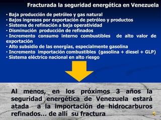 • Baja producción de petróleo y gas natural
• Bajos ingresos por exportación de petróleo y productos
• Sistema de refinación a baja operatividad
• Disminución producción de refinados
• Incremento consumo interno combustibles de alto valor de
exportación
• Alto subsidio de las energías, especialmente gasolina
• Incremento importación combustibles (gasolina + diesel + GLP)
• Sistema eléctrico nacional en alto riesgo
Al menos, en los próximos 3 años la
seguridad energética de Venezuela estará
atada a la importación de hidrocarburos
refinados… de allí su fractura
Fracturada la seguridad energética en Venezuela
 