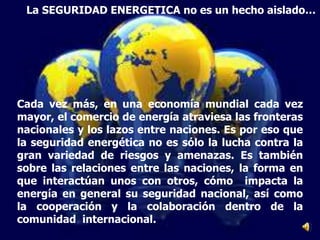 Cada vez más, en una economía mundial cada vez
mayor, el comercio de energía atraviesa las fronteras
nacionales y los lazos entre naciones. Es por eso que
la seguridad energética no es sólo la lucha contra la
gran variedad de riesgos y amenazas. Es también
sobre las relaciones entre las naciones, la forma en
que interactúan unos con otros, cómo impacta la
energía en general su seguridad nacional, así como
la cooperación y la colaboración dentro de la
comunidad internacional.
La SEGURIDAD ENERGETICA no es un hecho aislado…
 
