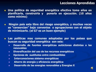  Una política de seguridad energética efectiva toma años en
planificarla, construirla y ponerla en ejecución. (10 años
como mínimo)
 Ningún país esta libre del riesgo energético, y muchas veces
se “consorcian” bajo convenios o agrupaciones con el objeto
de minimizarlo. (el G7 es un buen ejemplo)
 Las políticas mas comunes adoptadas por los países que
buscan su seguridad energética son seis:
 Desarrollo de fuentes energéticas autóctonas distintas a las
renovables
 Diversificación del uso de los recursos energéticos
 Opciones de sustitutos entre combustibles
 Interconexiones sistema energéticos
 Ahorro de energía y eficiencia energética
 Desarrollo de las energías renovables y Energías X
Lecciones Aprendidas
 