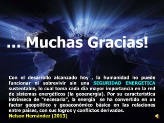 Con el desarrollo alcanzado hoy , la humanidad no puede
funcionar ni sobrevivir sin una SEGURIDAD ENERGETICA
sustentable, lo cual toma cada día mayor importancia en la red
de sistemas energéticos (la geoenergìa). Por su característica
intrínseca de “necesaria”, la energía se ha convertido en un
factor geopolítico y geoeconómico básico en las relaciones
entre países, con sus logros y conflictos derivados.
Nelson Hernández (2013)
… Muchas Gracias!
 
