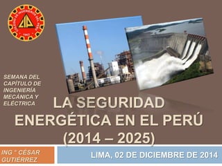 LA SEGURIDAD 
SEMANA DEL 
CAPÍTULO DE 
INGENIERÍA 
MECÁNICA Y 
ELÉCTRICA 
ENERGÉTICA EN EL PERÚ 
(2014 – 2025) 
ING ° CÉSAR LIMA, 02 DE DICIEMBRE DE 2014 
GUTIÉRREZ 
 