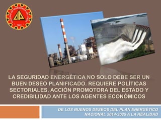 LA SEGURIDAD ENERGÉTICA NO SOLO DEBE SER UN 
BUEN DESEO PLANIFICADO. REQUIERE POLÍTICAS 
SECTORIALES, ACCIÓN PROMOTORA DEL ESTADO Y 
CREDIBILIDAD ANTE LOS AGENTES ECONÓMICOS 
DE LOS BUENOS DESEOS DEL PLAN ENERGÉTICO 
NACIONAL 2014-2025 A LA REALIDAD 
 