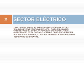 20 SECTOR ELÉCTRICO 
PARA CUMPLIR QUE AL 2025 SE CUENTE CON UNA MATRIZ 
ENERGÉTICA CON UNA OFERTA 55% EN HIDROELÉCTRICAS 
(COMPROMISO EN EL COP 20) EL ESTADO TIENE QUE JUGAR UN 
ROL FACILTADOR DE EIA, CONSULTAS PREVIAS Y EVALUACIÓN DE 
USO ÓPTIMO DE CUENCAS. 
 