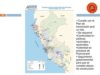 23 
Cumplir con el 
Plan de 
transmisión será 
un reto. 
Se requerirá: 
Continuidad en 
políticas 
nacionales y 
sectoriales. 
Celeridad en 
procesos de 
Proinversión 
 Seguimiento 
gubernamental 
para que se 
cumplan plazos 
de construcción 
