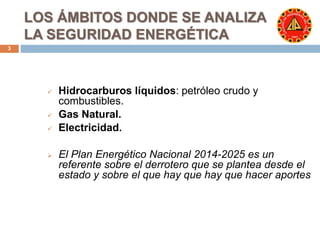LOS ÁMBITOS DONDE SE ANALIZA 
LA SEGURIDAD ENERGÉTICA 
3 
 Hidrocarburos líquidos: petróleo crudo y 
combustibles. 
 Gas Natural. 
 Electricidad. 
 El Plan Energético Nacional 2014-2025 es un 
referente sobre el derrotero que se plantea desde el 
estado y sobre el que hay que hay que hacer aportes 
 