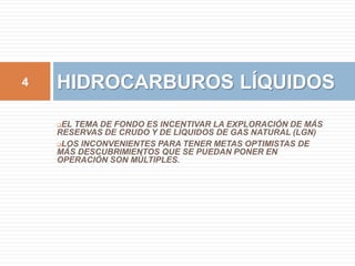 4 HIDROCARBUROS LÍQUIDOS 
EL TEMA DE FONDO ES INCENTIVAR LA EXPLORACIÓN DE MÁS 
RESERVAS DE CRUDO Y DE LÍQUIDOS DE GAS NATURAL (LGN) 
LOS INCONVENIENTES PARA TENER METAS OPTIMISTAS DE 
MÁS DESCUBRIMIENTOS QUE SE PUEDAN PONER EN 
OPERACIÓN SON MÚLTIPLES. 
 