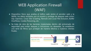 WEB Application Firewall
(WAF)
 Dispositivo físico que analiza el tráfico web (entre el servidor web y la
WAN), los datos recibidos por el usuario y protege de ataques web como:
SQL Injection, Cross Site Scripting, Remote and Local File Inclusion, Buffer
Overflows, Cookie Poisoning, etc.
 Se trata de otra de las barreras implantadas dentro del entramado de
seguridad para evitar ataques o intrusiones no deseadas. Se establecen
una serie de filtros que protejan de manera efectiva a nuestros clientes
finales.
 