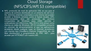 Cloud Storage
(NFS/CIFS/API S3 compatible)
 NFS, protocolo de nivel de aplicación OSI, se usa para el
sistema de archivos distribuido en un entorno de red local.
Así, distintos sistemas conectados a una misma red pueden
acceder a ficheros remotos como si fueran locales. CIFS,
implementación libre del protocolo de archivos
compartidos de Windows para UNIX, permite a
ordenadores con GNU/Linux, Mac OS X o Unix actuar como
clientes en redes de Windows. API S3 compatible comparte
un volumen de almacenamiento al que tus aplicaciones
accederán desde cualquier lugar en Internet; accediendo
con clientes tipo CloudBerry Explorer, DragonDisk, etc. (de
libre distribución) o programando en PHP, .NET… para
acceder por HTTP/REST con nuestro API.
 
