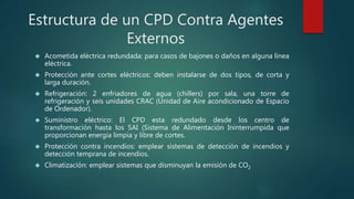 Estructura de un CPD Contra Agentes
Externos
 Acometida eléctrica redundada: para casos de bajones o daños en alguna línea
eléctrica.
 Protección ante cortes eléctricos: deben instalarse de dos tipos, de corta y
larga duración.
 Refrigeración: 2 enfriadores de agua (chillers) por sala, una torre de
refrigeración y seis unidades CRAC (Unidad de Aire acondicionado de Espacio
de Ordenador).
 Suministro eléctrico: El CPD esta redundado desde los centro de
transformación hasta los SAI (Sistema de Alimentación Ininterrumpida que
proporcionan energía limpia y libre de cortes.
 Protección contra incendios: emplear sistemas de detección de incendios y
detección temprana de incendios.
 Climatización: emplear sistemas que disminuyan la emisión de CO2
 