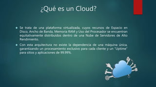 ¿Qué es un Cloud?
 Se trata de una plataforma virtualizada, cuyos recursos de Espacio en
Disco, Ancho de Banda, Memoria RAM y Uso del Procesador se encuentran
equitativamente distribuidos dentro de una Nube de Servidores de Alto
Rendimiento.
 Con esta arquitectura no existe la dependencia de una máquina única,
garantizando un procesamiento exclusivo para cada cliente y un “Uptime”
para sitios y aplicaciones de 99.99%.
 