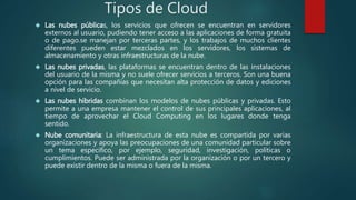 Tipos de Cloud
 Las nubes públicas, los servicios que ofrecen se encuentran en servidores
externos al usuario, pudiendo tener acceso a las aplicaciones de forma gratuita
o de pago.se manejan por terceras partes, y los trabajos de muchos clientes
diferentes pueden estar mezclados en los servidores, los sistemas de
almacenamiento y otras infraestructuras de la nube.
 Las nubes privadas, las plataformas se encuentran dentro de las instalaciones
del usuario de la misma y no suele ofrecer servicios a terceros. Son una buena
opción para las compañías que necesitan alta protección de datos y ediciones
a nivel de servicio.
 Las nubes híbridas combinan los modelos de nubes públicas y privadas. Esto
permite a una empresa mantener el control de sus principales aplicaciones, al
tiempo de aprovechar el Cloud Computing en los lugares donde tenga
sentido.
 Nube comunitaria: La infraestructura de esta nube es compartida por varias
organizaciones y apoya las preocupaciones de una comunidad particular sobre
un tema específico, por ejemplo, seguridad, investigación, políticas o
cumplimientos. Puede ser administrada por la organización o por un tercero y
puede existir dentro de la misma o fuera de la misma.
 