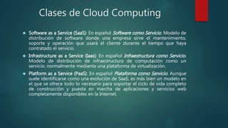 Clases de Cloud Computing
 Software as a Service (SaaS): En español Software como Servicio. Modelo de
distribución de software donde una empresa sirve el mantenimiento,
soporte y operación que usará el cliente durante el tiempo que haya
contratado el servicio.
 Infrastructure as a Service (Iaas): En español Infraestructura como Servicio.
Modelo de distribución de infraestructura de computación como un
servicio, normalmente mediante una plataforma de virtualización.
 Platform as a Service (PaaS): En español Plataforma como Servicio. Aunque
suele identificarse como una evolución de SaaS, es más bien un modelo en
el que se ofrece todo lo necesario para soportar el ciclo de vida completo
de construcción y puesta en marcha de aplicaciones y servicios web
completamente disponibles en la Internet.
 