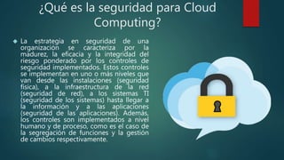 ¿Qué es la seguridad para Cloud
Computing?
 La estrategia en seguridad de una
organización se caracteriza por la
madurez, la eficacia y la integridad del
riesgo ponderado por los controles de
seguridad implementados. Estos controles
se implementan en uno o más niveles que
van desde las instalaciones (seguridad
física), a la infraestructura de la red
(seguridad de red), a los sistemas TI
(seguridad de los sistemas) hasta llegar a
la información y a las aplicaciones
(seguridad de las aplicaciones). Además,
los controles son implementados a nivel
humano y de proceso, como es el caso de
la segregación de funciones y la gestión
de cambios respectivamente.
 