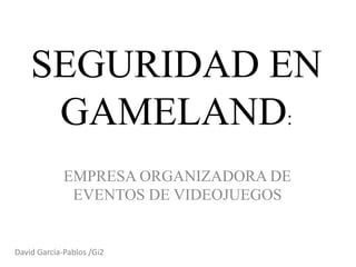 SEGURIDAD EN
GAMELAND:
EMPRESA ORGANIZADORA DE
EVENTOS DE VIDEOJUEGOS
David García-Pablos /Gi2
 