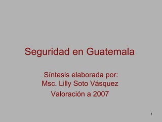 Seguridad en Guatemala   Síntesis elaborada por: Msc. Lilly Soto Vásquez  Valoración a 2007  