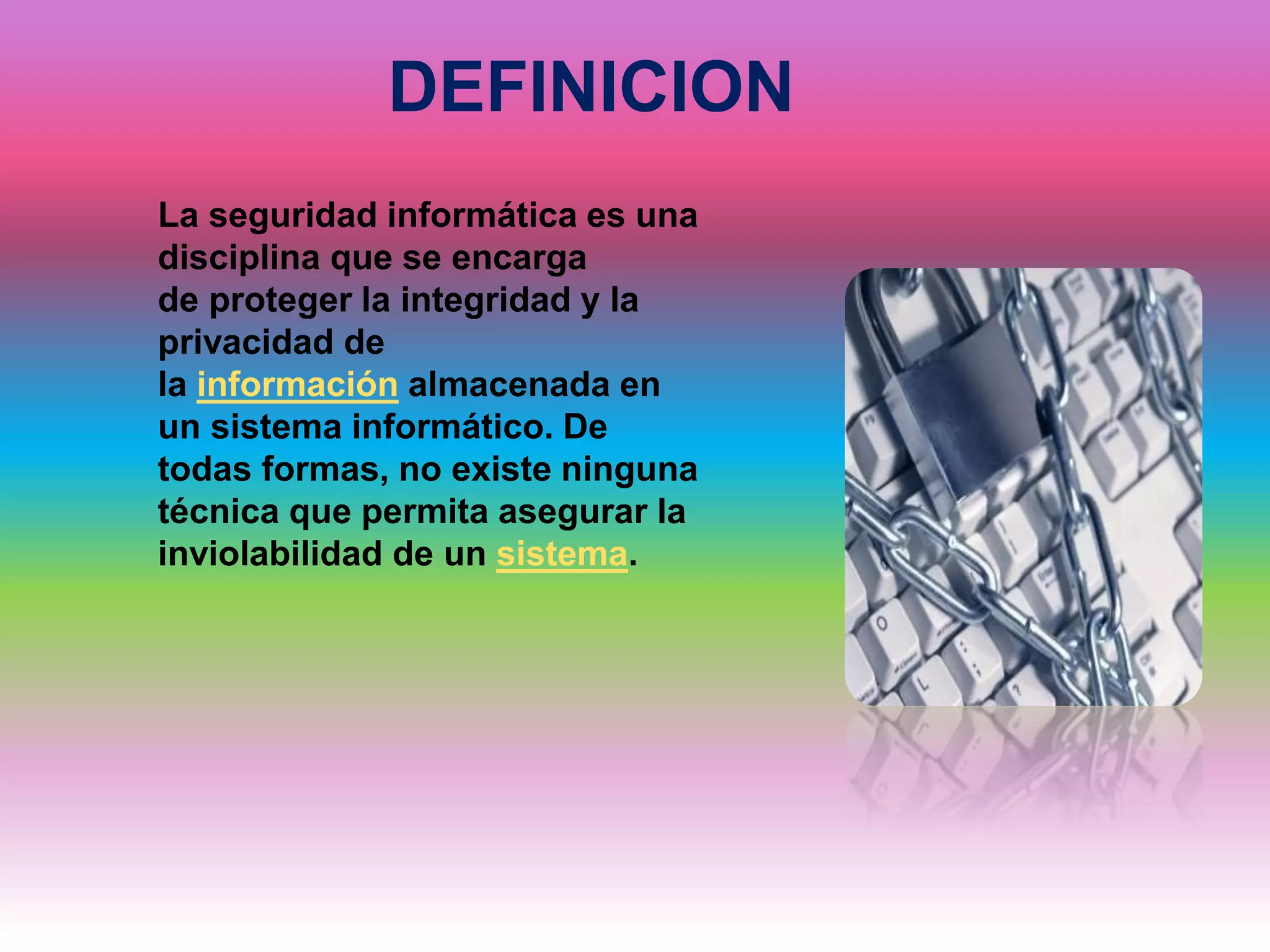 DEFINICION
La seguridad informática es una
disciplina que se encarga
de proteger la integridad y la
privacidad de
la información almacenada en
un sistema informático. De
todas formas, no existe ninguna
técnica que permita asegurar la
inviolabilidad de un sistema.
 