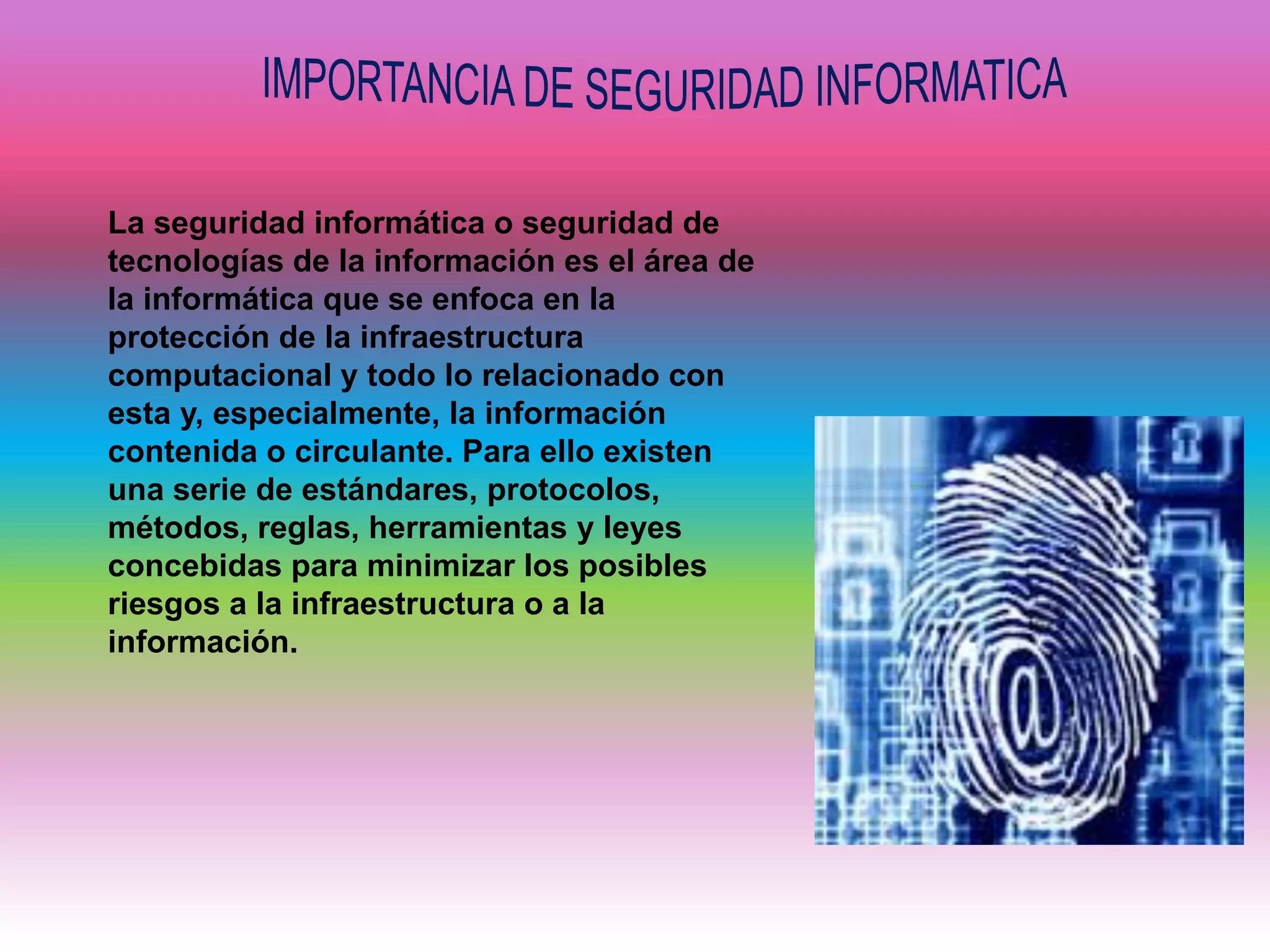 La seguridad informática o seguridad de
tecnologías de la información es el área de
la informática que se enfoca en la
protección de la infraestructura
computacional y todo lo relacionado con
esta y, especialmente, la información
contenida o circulante. Para ello existen
una serie de estándares, protocolos,
métodos, reglas, herramientas y leyes
concebidas para minimizar los posibles
riesgos a la infraestructura o a la
información.
 