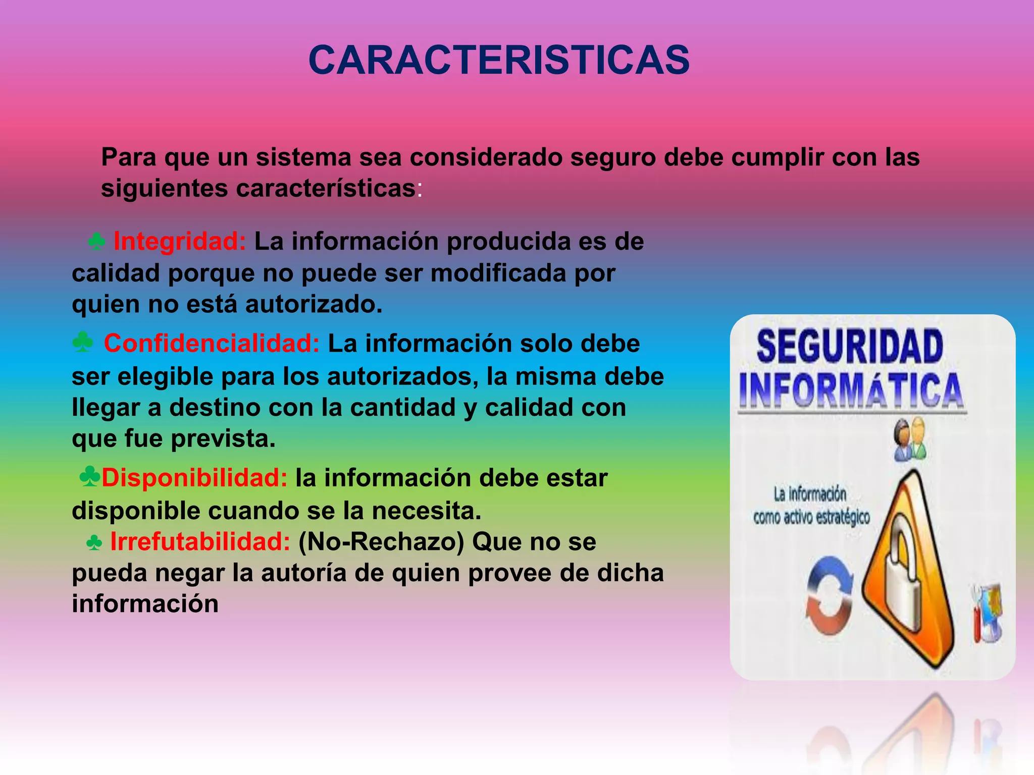 CARACTERISTICAS
Para que un sistema sea considerado seguro debe cumplir con las
siguientes características:
♣ Integridad: La información producida es de
calidad porque no puede ser modificada por
quien no está autorizado.
♣ Confidencialidad: La información solo debe
ser elegible para los autorizados, la misma debe
llegar a destino con la cantidad y calidad con
que fue prevista.
♣Disponibilidad: la información debe estar
disponible cuando se la necesita.
♣ Irrefutabilidad: (No-Rechazo) Que no se
pueda negar la autoría de quien provee de dicha
información
 