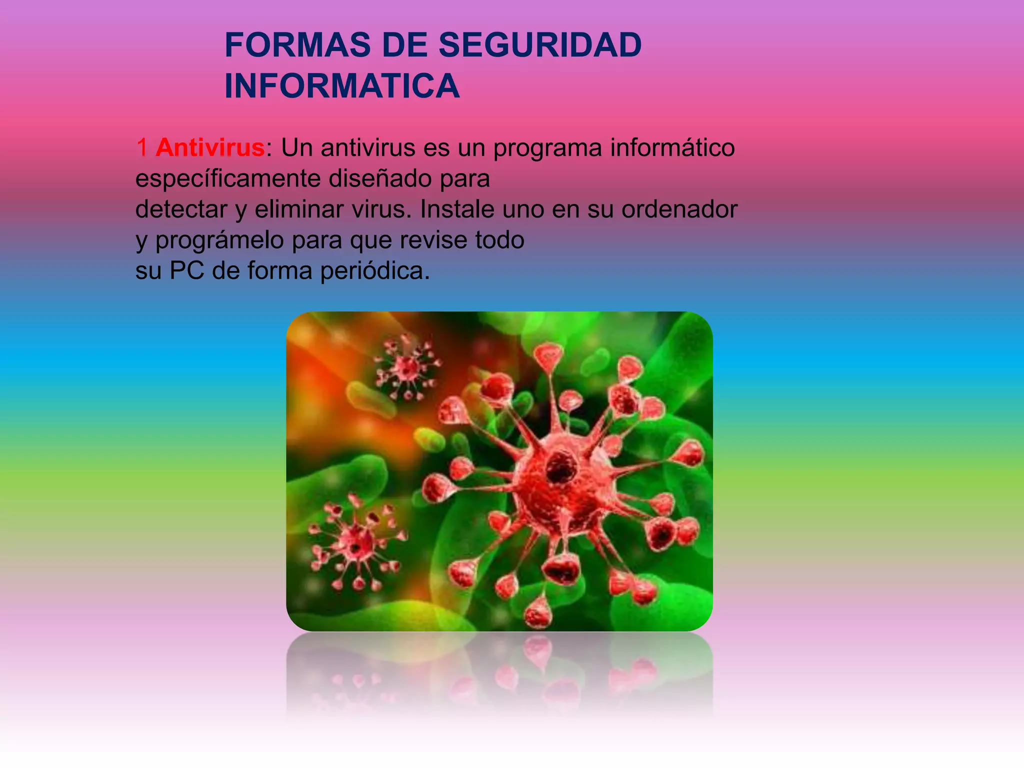 FORMAS DE SEGURIDAD
INFORMATICA
1 Antivirus: Un antivirus es un programa informático
específicamente diseñado para
detectar y eliminar virus. Instale uno en su ordenador
y prográmelo para que revise todo
su PC de forma periódica.
 