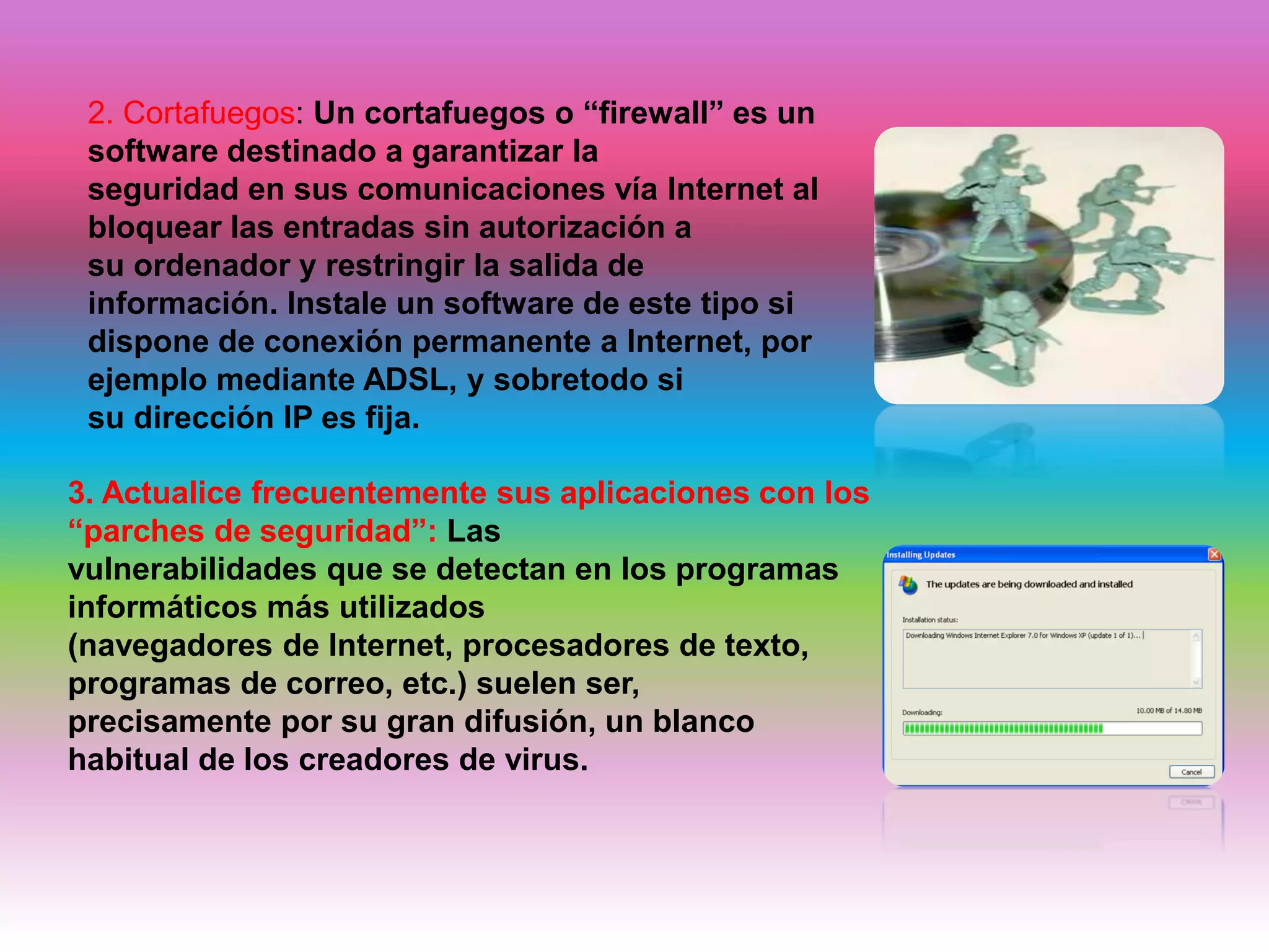 2. Cortafuegos: Un cortafuegos o “firewall” es un
software destinado a garantizar la
seguridad en sus comunicaciones vía Internet al
bloquear las entradas sin autorización a
su ordenador y restringir la salida de
información. Instale un software de este tipo si
dispone de conexión permanente a Internet, por
ejemplo mediante ADSL, y sobretodo si
su dirección IP es fija.
3. Actualice frecuentemente sus aplicaciones con los
“parches de seguridad”: Las
vulnerabilidades que se detectan en los programas
informáticos más utilizados
(navegadores de Internet, procesadores de texto,
programas de correo, etc.) suelen ser,
precisamente por su gran difusión, un blanco
habitual de los creadores de virus.
 